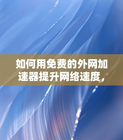 如何用免费的外网加速器提升网络速度，全面指南与实用技巧