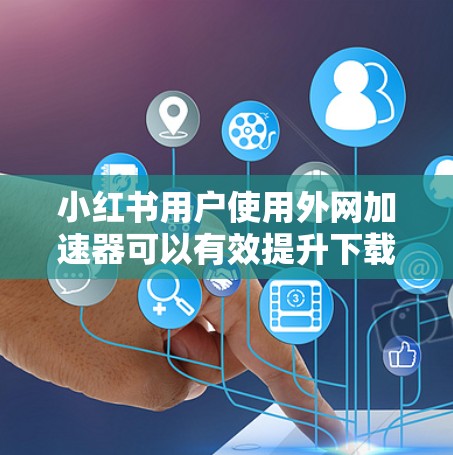 小红书用户使用外网加速器可以有效提升下载速度和用户体验，以下是具体的步骤和注意事项