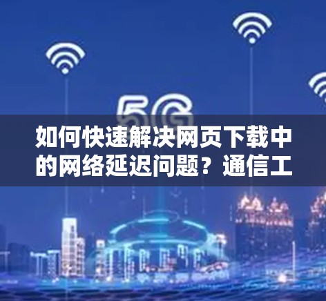 如何快速解决网页下载中的网络延迟问题?通信工程师的实用技巧
