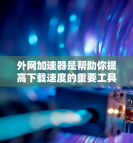 外网加速器是帮助你提高下载速度的重要工具，以下是使用外网加速器的步骤和注意事项