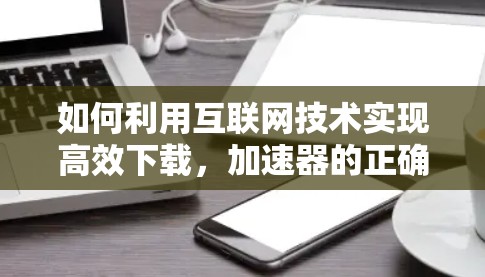 如何利用互联网技术实现高效下载,加速器的正确使用方法 如何利用互联网技术实现高效下载,加速器的正确使用方法