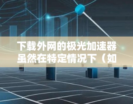 下载外网的极光加速器虽然在特定情况下（如优化网站性能）可能有益，但涉及隐私、安全和兼容性风险时，应谨慎行事。以下是对下载极光加速器可能带来的问题和建议的详细分析