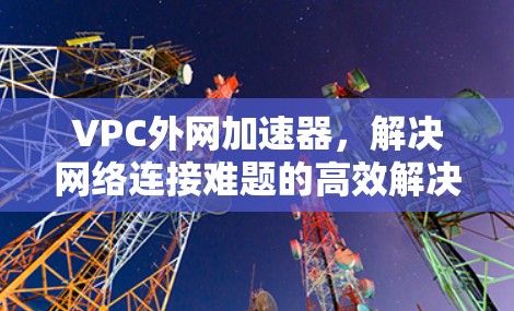 VPC外网加速器,解决网络连接难题的高效解决方案 VPC外网加速器,解决网络连接难题的高效解决方案