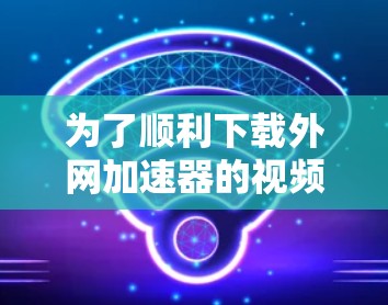 为了顺利下载外网加速器的视频,您可以按照以下步骤操作 为了顺利下载外网加速器的视频,您可以按照以下步骤操作