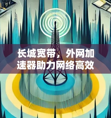 长城宽带,外网加速器助力网络高效使用 长城宽带,外网加速器助力网络高效使用