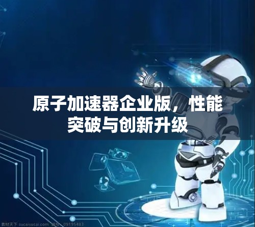 原子加速器企业版，性能突破与创新升级