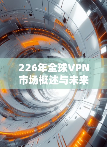226年全球VPN市场概述与未来趋势 226年全球VPN市场概述与未来趋势