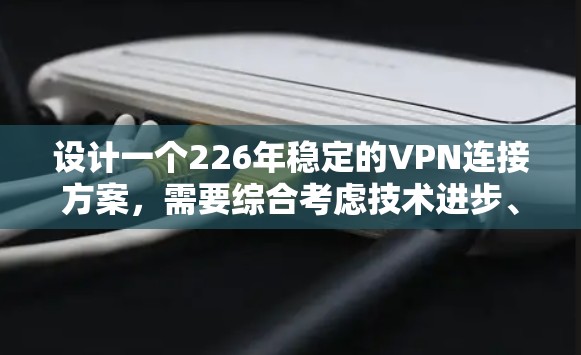 设计一个226年稳定的VPN连接方案，需要综合考虑技术进步、现有技术的创新以及未来的安全威胁。以下是一个详细的方案