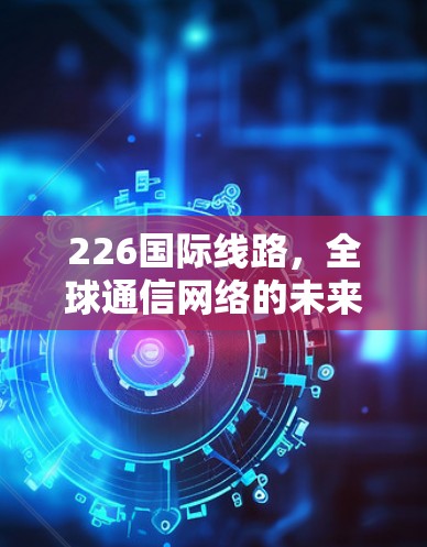 226国际线路,全球通信网络的未来挑战与机遇 226国际线路,全球通信网络的未来挑战与机遇