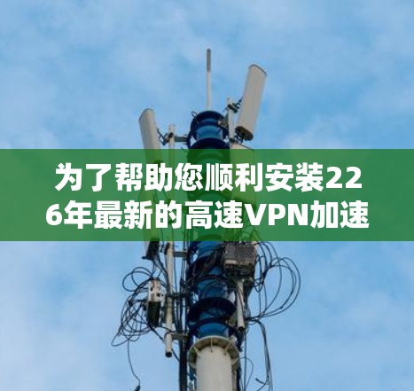为了帮助您顺利安装226年最新的高速VPN加速器软件，以下是详细的下载和安装教程