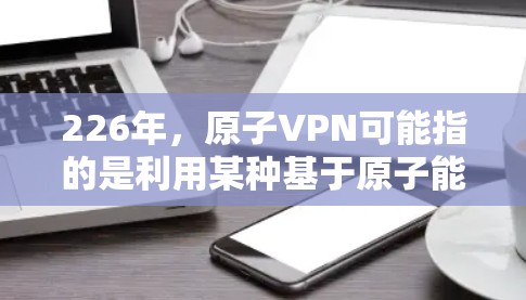 226年,原子VPN可能指的是利用某种基于原子能的技术,如核聚变或原子核的高能粒子,来实现科学上的加密和保护。这种技术还没有被广泛应用于现实,但科学家们正在探索用原子能来加密数据和通信 226年,原子VPN可能指的是利用某种基于原子能的技术,如核聚变或原子核的高能粒子,来实现科学上的加密和保护。这种技术还没有被广泛应用于现实,但科学家们正在探索用原子能来加密数据和通信