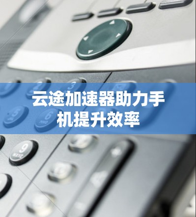 云途加速器助力手机提升效率 云途加速器助力手机提升效率