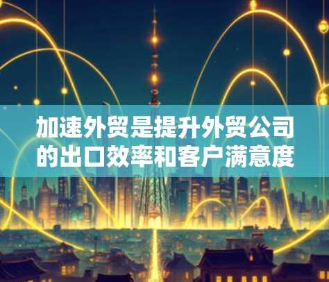 加速外贸是提升外贸公司的出口效率和客户满意度的重要方法。以下是对加速外贸的详细总结