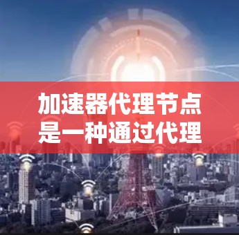 加速器代理节点是一种通过代理节点来加速特定加速器的功能，可以在使用特定加速器时提升下载和运行速度。以下是对加速器代理节点的详细说明