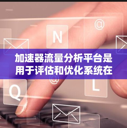 加速器流量分析平台是用于评估和优化系统在不同输入条件下处理流量的能力。以下是关于该领域的系统设计和理解