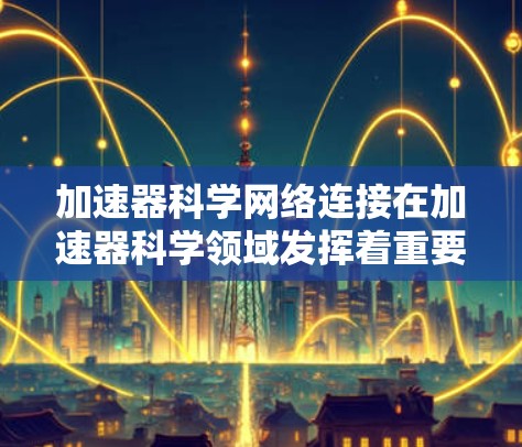 加速器科学网络连接在加速器科学领域发挥着重要的作用，它不仅提升数据处理和计算效率，还促进了跨学科合作和科学创新。以下是对网络连接在加速器科学中的具体分析和总结