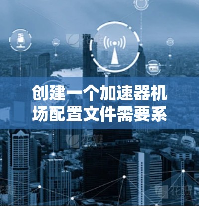 创建一个加速器机场配置文件需要系统性和详细性。以下是一个详细的步骤指南，帮助您构建该文件