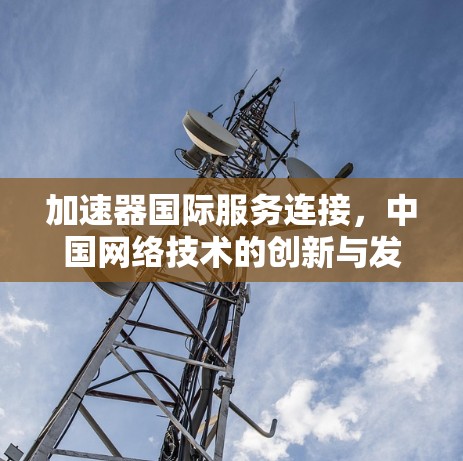 加速器国际服务连接,中国网络技术的创新与发展 加速器国际服务连接,中国网络技术的创新与发展