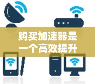 购买加速器是一个高效提升网页加载速度的重要步骤,以下是一步步的指南 购买加速器是一个高效提升网页加载速度的重要步骤,以下是一步步的指南