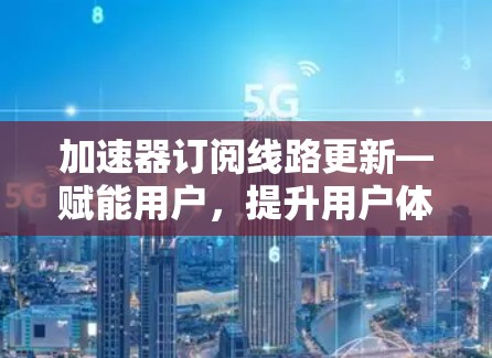 加速器订阅线路更新—赋能用户,提升用户体验 加速器订阅线路更新—赋能用户,提升用户体验