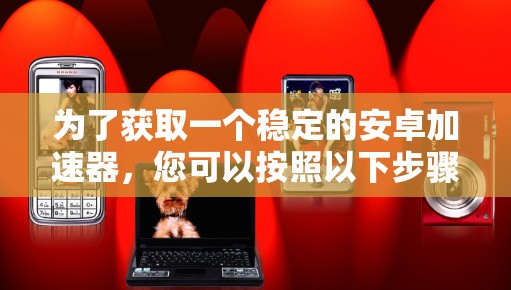 为了获取一个稳定的安卓加速器,您可以按照以下步骤操作 为了获取一个稳定的安卓加速器,您可以按照以下步骤操作