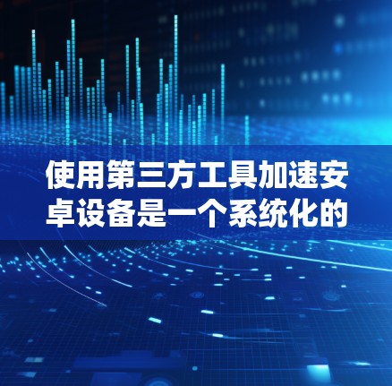 使用第三方工具加速安卓设备是一个系统化的过程,以下是详细的步骤指南 使用第三方工具加速安卓设备是一个系统化的过程,以下是详细的步骤指南