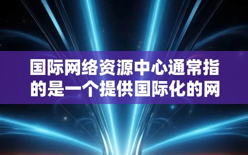 国际网络资源中心通常指的是一个提供国际化的网络资源管理工具或平台。这些工具可以帮助用户管理网络配置、监控网络设备、进行网络优化等。以下是一些可能的国际网络资源中心 国际网络资源中心通常指的是一个提供国际化的网络资源管理工具或平台。这些工具可以帮助用户管理网络配置、监控网络设备、进行网络优化等。以下是一些可能的国际网络资源中心