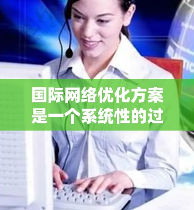 国际网络优化方案是一个系统性的过程,旨在提升网络性能、降低成本和提高用户体验。以下是对该优化方案的详细总结 国际网络优化方案是一个系统性的过程,旨在提升网络性能、降低成本和提高用户体验。以下是对该优化方案的详细总结
