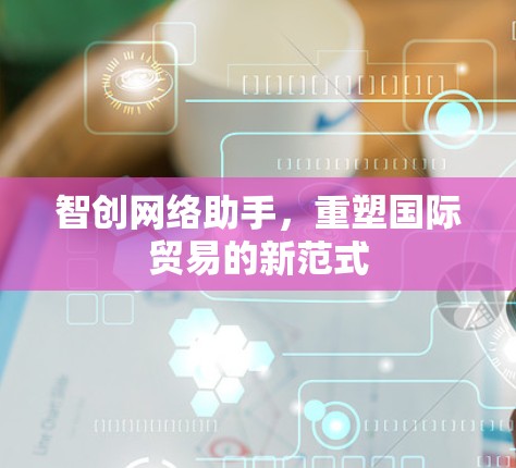智创网络助手,重塑国际贸易的新范式 智创网络助手,重塑国际贸易的新范式